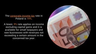 The corporate income tax rate in
Poland is 19%.
A lower, 9% rate applies on income
excluding capital gains and it is
available for small taxpayers and
new businesses with revenues not
exceeding a certain amount in the
concerned tax year.
 