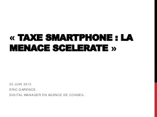 « TAXE SMARTPHONE : LA
MENACE SCELERATE »
23 JUIN 2013
ERIC GARENCE,
DIGITAL MANAGER EN AGENCE DE CONSEIL
 