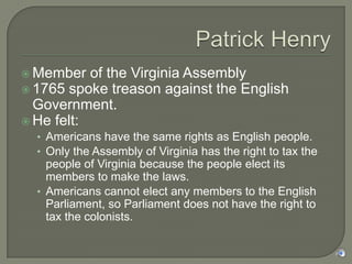  Member   of the Virginia Assembly
 1765 spoke treason against the English
  Government.
 He felt:
  • Americans have the same rights as English people.
  • Only the Assembly of Virginia has the right to tax the
    people of Virginia because the people elect its
    members to make the laws.
  • Americans cannot elect any members to the English
    Parliament, so Parliament does not have the right to
    tax the colonists.
 