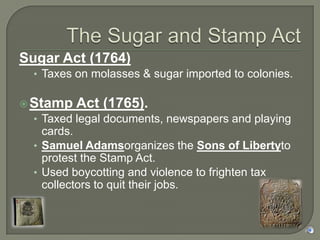 Sugar Act (1764)
  • Taxes on molasses & sugar imported to colonies.

 Stamp Act (1765).
  • Taxed legal documents, newspapers and playing
    cards.
  • Samuel Adamsorganizes the Sons of Libertyto
    protest the Stamp Act.
  • Used boycotting and violence to frighten tax
    collectors to quit their jobs.
 