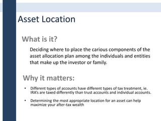 Asset Location
Deciding where to place the carious components of the
asset allocation plan among the individuals and entities
that make up the investor or family.
What is it?
Why it matters:
• Different types of accounts have different types of tax treatment, ie.
IRA’s are taxed differently than trust accounts and individual accounts.
• Determining the most appropriate location for an asset can help
maximize your after-tax wealth
 