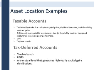 Asset Location Examples
Taxable Accounts
Tax-Deferred Accounts
• Taxable bonds
• REITS
• Any mutual fund that generates high yearly capital gains
distributions
• Tax-friendly stocks due to lower capital gains, dividend tax rates, and the ability
to defer gains.
• Riskier and more volatile investments due to the ability to defer taxes and
capture tax losses on poor performers.
• ETF’s
• Tax-free bonds
 