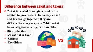 Difference between zakat and taxes?
 Zakat is related to religious, and tax is
related to government. In no way Zakat
and tax can go together; they are
different in many respects. While zakat
has a religious sanctity, tax is not like
that.
vs
• Tax collection
• Zakat if it is fixed
• Sources
• Conditions
 