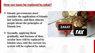 How can taxes be replaced by zakat?
 Islamic governments must
consider the application of Islamic
law seriously, and then educate
people about the principles of
Islamic law.
 Secondly, applying them
gradually, and because of that,
secular laws will be replaced by
Islamic ones, and the current tax
system will be replaced by zakat.
 