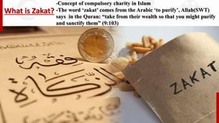 What is Zakat?
-Concept of compulsory charity in Islam
-The word ‘zakat’ comes from the Arabic ‘to purify’, Allah)SWT)
says in the Quran: “take from their wealth so that you might purify
and sanctify them” (9:103)
 