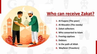 Who can receive Zakat?
1. Al-Fuqara (The poor)
2. Al-Masakin (The needy)
3. Zakat collectors
4. Who converted to Islam
5. Freeing captives
6. Debtors
7. In the path of Allah
8. Wayfarer (Travelers)
 