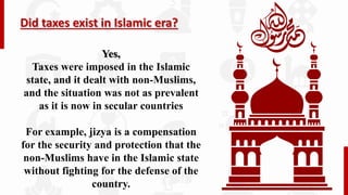Did taxes exist in Islamic era?
Yes,
Taxes were imposed in the Islamic
state, and it dealt with non-Muslims,
and the situation was not as prevalent
as it is now in secular countries
For example, jizya is a compensation
for the security and protection that the
non-Muslims have in the Islamic state
without fighting for the defense of the
country.
 