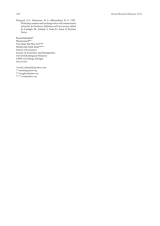 108 Jurnal Ekonomi Malaysia 47(1)
Weigend, A.S., Huberman, B. A. &Rumelhart, D. E. 1992.
Predicting sunspots and exchange rates with connectionist
networks. In Nonlinear Modeling and Forecasting, edited
by Casdagli, M., Eubank, S. Santa Fe: Santa Fe Institute
Series.
RaziehTabandeh*
MansorJusoh**
Nor Ghani Bin Md. Nor***
MohdAzlan Shah Zaidi****
School of Economics
Faculty of Economics and Management,
UniversitiKebangsaan Malaysia
43600 UKM Bangi Selangor
MALAYSIA
*razieh_tabandeh@yahoo.com
** mansorj@ukm.my
***norghani@ukm.my
**** azlan@ukm.my
 