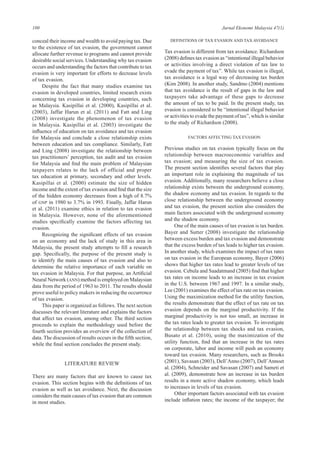 100 Jurnal Ekonomi Malaysia 47(1)
conceal their income and wealth to avoid paying tax. Due
to the existence of tax evasion, the government cannot
allocate further revenue to programs and cannot provide
desirable social services. Understanding why tax evasion
occurs and understanding the factors that contribute to tax
evasion is very important for efforts to decrease levels
of tax evasion.
Despite the fact that many studies examine tax
evasion in developed countries, limited research exists
concerning tax evasion in developing countries, such
as Malaysia. Kasipillai et al. (2000), Kasipillai et al.
(2003), Jaffar Harun et al. (2011) and Fatt and Ling
(2008) investigate the phenomenon of tax evasion
in Malaysia. Kasipillai et al. (2003) investigate the
influence of education on tax avoidance and tax evasion
for Malaysia and conclude a close relationship exists
between education and tax compliance. Similarly, Fatt
and Ling (2008) investigate the relationship between
tax practitioners’ perception, tax audit and tax evasion
for Malaysia and find the main problem of Malaysian
taxpayers relates to the lack of official and proper
tax education at primary, secondary and other levels.
Kasipillai et al. (2000) estimate the size of hidden
income and the extent of tax evasion and find that the size
of the hidden economy decreases from a high of 8.7%
of GNP in 1980 to 3.7% in 1993. Finally, Jaffar Harun
et al. (2011) examine ethics in relation to tax evasion
in Malaysia. However, none of the aforementioned
studies specifically examine the factors affecting tax
evasion.
Recognizing the significant effects of tax evasion
on an economy and the lack of study in this area in
Malaysia, the present study attempts to fill a research
gap. Specifically, the purpose of the present study is
to identify the main causes of tax evasion and also to
determine the relative importance of each variable on
tax evasion in Malaysia. For that purpose, an Artificial
Neural Network (ANN) method is employed on Malaysian
data from the period of 1963 to 2011. The results should
prove useful to policy makers in reducing the occurrence
of tax evasion.
This paper is organized as follows. The next section
discusses the relevant literature and explains the factors
that affect tax evasion, among other. The third section
proceeds to explain the methodology used before the
fourth section provides an overview of the collection of
data. The discussion of results occurs in the fifth section,
while the final section concludes the present study.
LITERATURE REVIEW
There are many factors that are known to cause tax
evasion. This section begins with the definitions of tax
evasion as well as tax avoidance. Next, the discussion
considers the main causes of tax evasion that are common
in most studies.
Definitions of Tax Evasion and Tax Avoidance
Tax evasion is different from tax avoidance. Richardson
(2008) defines tax evasion as “intentional illegal behavior
or activities involving a direct violation of tax law to
evade the payment of tax”. While tax evasion is illegal,
tax avoidance is a legal way of decreasing tax burden
(Kim 2008). In another study, Sandmo (2004) mentions
that tax avoidance is the result of gaps in the law and
taxpayers take advantage of these gaps to decrease
the amount of tax to be paid. In the present study, tax
evasion is considered to be “intentional illegal behavior
or activities to evade the payment of tax”, which is similar
to the study of Richardson (2008).
Factors Affecting Tax Evasion
Previous studies on tax evasion typically focus on the
relationship between macroeconomic variables and
tax evasion; and measuring the size of tax evasion.
The present section identifies several factors that play
an important role in explaining the magnitude of tax
evasion. Additionally, many researchers believe a close
relationship exists between the underground economy,
the shadow economy and tax evasion. In regards to the
close relationship between the underground economy
and tax evasion, the present section also considers the
main factors associated with the underground economy
and the shadow economy.
One of the main causes of tax evasion is tax burden.
Bayer and Sutter (2008) investigate the relationship
between excess burden and tax evasion and demonstrate
that the excess burden of tax leads to higher tax evasion.
In another study, which examines the impact of tax rates
on tax evasion in the European economy, Bayer (2006)
shows that higher tax rates lead to greater levels of tax
evasion. Cebula and Saadatmand (2005) find that higher
tax rates on income leads to an increase in tax evasion
in the U.S. between 1967 and 1997. In a similar study,
Lee (2001) examines the effect of tax rate on tax evasion.
Using the maximization method for the utility function,
the results demonstrate that the effect of tax rate on tax
evasion depends on the marginal productivity. If the
marginal productivity is not too small, an increase in
the tax rates leads to greater tax evasion. To investigate
the relationship between tax shocks and tax evasion,
Busato et al. (2010), using the maximization of the
utility function, find that an increase in the tax rates
on corporate, labor and income will push an economy
toward tax evasion. Many researchers, such as Brooks
(2001), Savasan (2003), Dell’Anno (2007), Dell’Annoet
al. (2004), Schneider and Savasan (2007) and Sameti et
al. (2009), demonstrate how an increase in tax burden
results in a more active shadow economy, which leads
to increases in levels of tax evasion.
Other important factors associated with tax evasion
include inflation rates; the income of the taxpayer; the
 