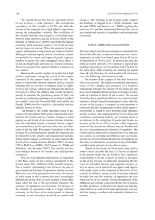 106 Jurnal Ekonomi Malaysia 47(1)
The second factor that has an important effect
on tax evasion is trade openness. The normalized
importance of this variable is 89.2% and, after the
income of the taxpayer, has a high relative importance
among the independent variables. The coefficient of
this variable indicates that a negative relationship exists
between trade openness and tax evasion, similar to the
findings of Sameti et al. (2009) concerning the Iranian
economy. Trade openness causes a rise in tax revenue
and decreases tax evasion. When the economy is open,
exports and imports are legal and most trades are lawful.
When governments impose stricter restrictions on trade
and prohibit the export and import of goods, a greater
number of goods are often smuggled. Since there is
no tax on illegal trade activities, tax evasion increases.
Therefore, greater trade openness leads to a decrease in
tax evasion.
Based on the results, another factor that has a high
relative importance among the causes of tax evasion
examined in the present study is inflation rate. The
positive relationship between inflation and tax evasion
indicates that an increase in inflation leads to higher
levels of tax evasion. Inflation can influence the decision
of taxpayers. When the inflation rate is high, taxpayers
attempt to maintain the purchasing power of their real
income by evading tax, resulting in an increase in levels of
tax evasion. Crane and Nourzad (1986) and Caballe and
Panade (2004) also find a positive relationship between
inflation and tax evasion.
Tax burden is the fourth important cause of tax
evasion. Results indicate that a positive relationship exists
between tax burden and tax evasion. Taxpayers avoid
paying tax and levels of tax evasion increase when tax
rates for individual income; corporate income; import
and export duties, tariffs and taxes; sales tax; and other
kinds of tax are high. The general hypothesis is that an
increase of tax burden leads to greater development and
involvement in the shadow and underground markets.
When people engage in activities in such markets, the
levels of tax evasion increase. Brooks (2001), Savasan
(2003), Dell’Anno (2007), Dell’Annoet al. (2004) and
Schneider and Savasan (2007) find similar positive
relationships between tax burden and underground
economies.
The size of government and intensity of regulation
is the final cause of tax evasion considered in the
present study. The coefficient of this variable indicates
that a positive relationship exists between the size of
government and intensity of regulation; and tax evasion.
When the size of the government increases, the control
of each sector in the economy becomes increasingly
difficult and levels of tax evasion increase. On the other
hand, when the size of the government increases, the
intensity of regulations also increases. An increase in
the intensity of regulations leads to a larger informal
economy, in the form of an underground or shadow
economy. In such situations, levels of tax evasion will
increase. The findings in the present study support
the findings of Aignet et al. (1988), Schneider and
Savasan (2007) and Sameti et al. (2009) regarding the
existence of a positive relationship between the size of
government and intensity of regulation; and underground
economies.
CONCLUSION AND SUGGESTIONS
The main objective of the present study is to determine the
factors that affect tax evasion and determine the relative
importance of each factor based upon data on Malaysia
for the period of 1963 to 2011. To achieve this aim, the
artificial neural network (ANN) method is applied and
multilayer perceptron (MLP) is utilized with 5 factors for
the input layer. After modeling and training the neural
network and choosing the best model with minimum
error, the following conclusions are made.
The income of the taxpayer is the main factor that
affects tax evasion. The highest normalized importance
value of this variable and existence of a negative
relationship between the income of the taxpayers and
tax evasion indicates that an increase in taxpayer income
leads to a decline in levels of tax evasion. The second
factor that has a significant effect on tax evasion is trade
openness. A high normalized importance value, after the
income of the taxpayer, is assigned to trade openness in
relation to the other independent variables and a negative
relationship is found to exist between trade openness
and tax evasion. The implementation of strict laws and
restrictions concerning trade by governments leads to
an increase in the smuggling of goods and, hence, an
increase in the levels of tax evasion. Other important
causes of tax evasion are inflation rate; tax burden; and
the size of government and intensity of regulation. The
results indicate that positive relationships exist between
tax evasion, on one hand, and inflation rate; tax burden;
and the size of government and intensity of regulation, on
the other. To summarize, an increase in any of the latter
variables leads to higher levels of tax evasion.
Based on the results of the present study, policy
makers must consider the five (5) factors examined
in the present study that are found to have significant
relationships with tax evasion in order to decrease
levels of tax evasion. In particular, decreasing the tax
rates on individual income and corporate income, as
well as duties, taxes and tariffs on exports and imports
will greatly assist in the reduction of the levels of tax
evasion. In addition, easing certain restrictions imposed
by trade law and the intensity of regulation can also
reduce levels of tax evasion. The recent approach of the
Malaysian government to decrease the tax rate on income
and also the duties, tariffs and taxes exports and imports,
particularly as a result of free trade agreements, is in line
with the strategy to reduce and eventually eliminate tax
evasion.
 