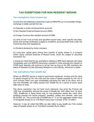 Tax Incentives For Non-Residents
TAX EXEMPTIONS FOR NON RESIDENT INDIANS
Tax exemptions from income tax
Income from the following investments made by NRIs/PIO out of convertible foreign
exchange is totally exempt from tax.
(a) Deposits in under mentioned bank accounts :
(i) Non Resident External Rupee Account (NRE)
(ii) Foreign Currency Non-resident Account (FCNR)
(b) Units of Unit Trust of India and specified mutual funds, other specific securities,
bonds and savings certificates (subject to conditions and prescribed limits under the
Income-tax laws and regulations).
(c) Dividend declared by Indian company.
(d) Long term capital gains arising from transfer of equity shares in a company
and/or equity oriented schemes of Mutual Funds, which are subject to securities
transaction tax.
It should be noted that the tax exemptions relating to NRE bank deposits will cease
immediately upon the NRI/PIO becoming a resident in India whereas the interest on
FCNR bank deposits will continue to be tax free as long as the NRI maintains the
status of Resident but Not Ordinarily Resident or until maturity, whichever is earlier.
Tax exemptions from wealth tax
Where an NRI/PIO returns to India for permanent residence, moneys and the value
of assets brought by him into India and the value of assets acquired by him out of
such moneys within one year immediately preceding the date of his return and at
any time thereafter are totally exempt from Wealth-tax for a period of seven years
after return to India.
The above exemption may not have much relevance now since the Finance Act
1992 has considerably reduced the scope of Wealth-tax. With effect from 1st April,
1993, Wealth-tax is being levied only on non-productive assets like urban land,
buildings (except one house property), jewellery, bullion and vehicles, cash over
Rs.50,000- etc. The current rate of Wealth-tax is 1 % on the aggregate market value
of chargeable assets as on 31st March every year in excess of Rs.1.5 million.
However, it may be noted that NRIs are also liable to pay wealth tax if the market
value of taxable assets as on 31st March exceeds Rs.l.5 million.
 