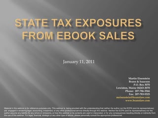 STATE Tax ExposureS from eBook Sales January 11, 2011 Martin Eisenstein  Brann & Isaacson P.O. Box 3070  Lewiston, Maine 04243-3070 Phone:  207-786-3566 Fax:  207-783-9325 meisenstein@brannlaw.com www.brannlaw.com Material in this webinar is for reference purposes only. This webinar is  being provided with the understanding that neither the author nor the ECPA (and its representatives) are  engaged in rendering legal, accounting, investment, or any other professional service directly through this webinar. Neither the ECPA (and its representatives) nor the author assume any liability for any errors or omissions, or how this webinar or its contents are used or interpreted, or for any consequences resulting directly or indirectly from the use of this webinar. For legal, financial, strategic or any other type of advice, please personally consult the appropriate professional. 