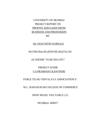 UNIVERSITY OF MUMBAI
PROJECT REPORT ON
PROFITS AND GAINS FROM
BUSINESS AND PROFESSION
BY
Mr. OJAS NITIN NARSALE
M.COM (Part-II) (SEM-III) (Roll No.28)
ACADEMIC YEAR 2016-2017
PROJECT GUIDE
CA PRASHANT KANVINDE
PARLE TILAK VIDYALAYA ASSOCIATION’S
M.L. DAHANUKAR COLLEGE OF COMMERCE
DIXIT ROAD, VILE PARLE ( E)
MUMBAI- 400057
 