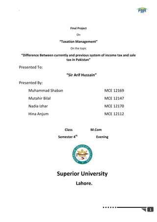 `
1
Final Project
On
“Taxation Management”
On the topic
“Difference Between currently and previous system of income tax and sale
tax in Pakistan”
Presented To:
“Sir Arif Hussain”
Presented By:
Muhammad Shaban MCE 12169
Mutahir Bilal MCE 12147
Nadia Izhar MCE 12170
Hina Anjum MCE 12112
Class M.Com
Semester 4th
Evening
Superior University
Lahore.
 