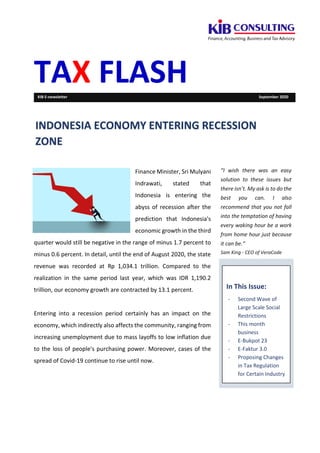 TAX FLASHKIB E-newsletter September 2020
Finance Minister, Sri Mulyani
Indrawati, stated that
Indonesia is entering the
abyss of recession after the
prediction that Indonesia's
economic growth in the third
quarter would still be negative in the range of minus 1.7 percent to
minus 0.6 percent. In detail, until the end of August 2020, the state
revenue was recorded at Rp 1,034.1 trillion. Compared to the
realization in the same period last year, which was IDR 1,190.2
trillion, our economy growth are contracted by 13.1 percent.
Entering into a recession period certainly has an impact on the
economy, which indirectly also affects the community, ranging from
increasing unemployment due to mass layoffs to low inflation due
to the loss of people's purchasing power. Moreover, cases of the
spread of Covid-19 continue to rise until now.
“I wish there was an easy
solution to these issues but
there isn’t. My ask is to do the
best you can. I also
recommend that you not fall
into the temptation of having
every waking hour be a work
from home hour just because
it can be.”
Sam King - CEO of VeraCode
In This Issue:
- Second Wave of
Large Scale Social
Restrictions
- This month
business
- E-Bukpot 23
- E-Faktur 3.0
- Proposing Changes
in Tax Regulation
for Certain Industry
INDONESIA ECONOMY ENTERING RECESSION
ZONE
 