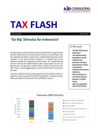 TAX FLASH
‘Go Big’ stimulus, a phrase that has been trending after the appointment
of Janet Yellen to be the new Secretary of Treasury in United States. She
has repeated the phrase several times, emphasizing the gravity of the
situation as the world economy braked to a standstill due to the
pandemic despite the ongoing vaccination drives. Her credential being
a former head of the Federal Reserve add a huge support on this ‘Go
Big’ stimulus. ‘Go Big’ with a US$1.9 trillion stimulus or 9% of the US’s
GDP. That’s a mind-boggling figure on top of US$3 trillion fiscal stimuli
last year.
Last year, Indonesia has launched large fiscal and monetary stimuli to
support its economy against the COVID 19 pandemic. The figures shown
below are based on the Jakarta Post and KPMG’s research.
‘Go Big’ Stimulus for Indonesia?
KIB E-newsletter February 2021
In This Issue:
- ‘Go Big’ Stimulus for
Indonesia?
- The Implementing
Regulations of Job
Creation Law
- Easier for having a
legal business entity
at Indonesia
- Indonesia Investment
Authority
- KIB consulting can
accelerate business
demand in Public
Policy
- New tax regulation
(PMK-8/PMK.03/2021)
345,0
166,2
155,0
97,3
243,3
120,6
123,5
53,6
106,1
-
100,0
200,0
300,0
400,0
500,0
600,0
700,0
800,0
Fiscal Monetary
Trillion
(Rupiah)
Indonesia 2020 Stimulus
Support for Ministries & Regional
Stimulus for SOE & Corporation
Stimulus for SMEs
Tax Incentive and Credit for business
Social Protection
Healthcare sector
Cut in rupiah reserve requirement
Monetary expansion
 