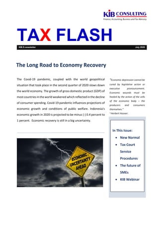 TAX FLASHKIB E-newsletter July 2020
The Covid-19 pandemic, coupled with the world geopolitical
situation that took place in the second quarter of 2020 slows down
the world economy. The growth of gross domestic product (GDP) of
most countries in the world weakened which reflected in the decline
of consumer spending. Covid-19 pandemic influences projections of
economic growth and conditions of public welfare. Indonesia's
economic growth in 2020 is projected to be minus (-) 0.4 percent to
1 percent. Economic recovery is still in a big uncertainty.
“Economic depression cannot be
cured by legislative action or
executive pronouncement.
Economic wounds must be
healed by the action of the cells
of the economic body – the
producers and consumers
themselves.”
~Herbert Hoover.
In This Issue:
• New Normal
• Tax Court
Service
Procedures
• The future of
SMEs
• KIB Webinar
The Long Road to Economy Recovery
 