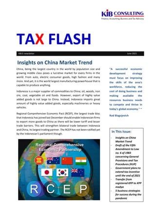 TAX FLASH
China, being the largest country in the world by population size and
growing middle class poses a lucrative market for every firms in the
world. From auto, electric consumer goods, high fashion and many
more. And yet, it is the world largest manufacturing powerhouse that is
capable to produce anything.
Indonesia is a major supplier of commodities to China; oil, woods, iron
ore, coal, vegetable oil and foods. However, export of highly value
added goods is not large to China. Instead, Indonesia imports great
amount of highly value added goods, especially machineries or heavy
vehicles.
Regional Comprehensive Economic Pact (RCEP), the largest trade bloc
that Indonesia has joined last December should enable Indonesian firms
to export more goods to China as there will be lower tariff and lesser
trade barriers. This will strengthen bilateral trade between Indonesia
and China, its largest trading partner. The RCEP has not been ratified yet
by the Indonesian’s parliament though.
"A successful economic
development strategy
must focus on improving
the skills of the area's
workforce, reducing the
cost of doing business and
making available the
resources business needs
to compete and thrive in
today's global economy." ~
Rod Blagojevich
Insights on China Market Trend
KIB E-newsletter June 2021
In This Issue:
- Insights on China
Market Trend
- Draft of the Fifth
Amendment to Law
no. 6 of 1983
concerning General
Provisions and Tax
Procedures (KUP)
- Government plans to
extend tax incentive
until the end of 2021
- Transfer from
registered KPP to KPP
madya
- 5 business strategies
for success during the
pandemic
 