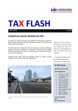 TAX FLASHKIB E-newsletter May 2020
United we stand, divided we fall.
On March 31, 2020, President Joko Widodo has declared a COVID-19
public health emergency over the increasing numbers of infections and
deaths across the country.
The President has resisted the idea of imposing a national lockdown,
saying it would be unsuitable for Indonesian society and has instead
called on the public to practice social distancing as a preventive measure
to contain the outbreak.
President also urged local and regional leaders to follow current
regulations and not issue their own regulations.
“Under the current conditions ,
it’s time for us to work, study,
and worship from home. It’s
time for us to work together, to
help each other, to unite, and
corporate”
~ President Joko Widodo, calls
for social distancing to stem
virus spread – The Jakarta Post.
In picture: A clear blue sky, pollution free and an empty street of Thamrin,
Jakarta.
In This Issue
COVID-19 in the news.
New Regulations:
 Perppu no. 1/2020
 Presidential Decree
no. 12/2020
 POJK no. 11/2020
 S-100/D.04/2020
 SE no. 03/PP/2020
 PMK no. 23/2020
 PMK no. 28/2020
 PER-06/PJ/2020
 ND No. 633/PJ.04/2020
 KEP 156/2020
 PMK no. 29/2020
 S-88/PJ.01/2020
A Case & Solution
Tips
Our Involvement
 