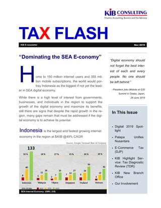 TAX FLASH
“Digital economy should
not forget the best inter-
est of each and every
people. No one should
be left behind.”
- President Joko Widodo at G20
Summit in Osaka, Japan,
28 June 2019
In This Issue
• Digital 2019 Spot-
light
• Palapa Unifies
Nusantara
• E-Commerce Tax
(DJP)
• KIB Highlight Ser-
vice: Tax Diagnostic
Review (TDR)
• KIB New Branch
Office
• Our Involvement
SEA Internet Economy (GMV, $ B)
“Dominating the SEA E-conomy”
Home to 150 million internet users and 355 mil-
lion mobile subscriptions, the world would por-
tray Indonesia as the biggest if not yet the lead-
er in SEA digital economy.
While there is a high level of interest from governments,
businesses, and individuals in the region to support the
growth of the digital economy and maximize its benefits,
still there are signs that despite the rapid growth in the re-
gion, many gaps remain that must be addressed if the digi-
tal economy is to achieve its potential.
KIB E-newsletter Nov 2019
Indonesia is the largest and fastest growing internet
economy in the region at $40B @49% CAGR
Source: Google Temasek Bain & Company
 