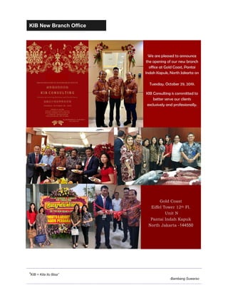 KIB New Branch Office
“KIB = Kita Itu Bisa”
-Bambang Suwarso
We are pleased to announce
the opening of our new branch
office at Gold Coast, Pantai
Indah Kapuk, North Jakarta on
Tuesday, October 29, 2019.
KIB Consulting is committed to
better serve our clients
exclusively and professionally.
Gold Coast
Eiffel Tower 12th Fl.
Unit N
Pantai Indah Kapuk
North Jakarta -144550
 