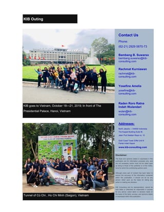 Tunnel of Củ Chi , Ho Chi Minh (Saigon), Vietnam
Contact Us
Phone:
(62-21) 2929 5870-73
Bambang B. Suwarso
bambang.suwarso@kib-
consulting.com
Rachmat Kurniawan
rachmat@kib-
consulting.com
Yosefine Amelia
yosefine@kib-
consulting.com
Raden Roro Ratna
Indah Wulandari
wulan@kib-
consulting.com
Addresses:
North Jakarta —144550 Indonesia
The Koppel Building Suite IB.
Jalan Pluit Selatan Raya no. 10
Gold Coast Tower Eiffel Unit N
Pantai Indah Kapuk
www.kib-consulting.com
Disclaimer:
The facts and opinions stated or expressed in this
publication are for information purposes only, and
are not necessary and/or must not be relied upon
as being to those of the publisher or of the institu-
tions for which the contributing authors work.
Although every part of content has been taken to
ensure the accuracy of the information contained
within this publication, it should not be by any
person relied upon as the basis for taking any
action or making any decision.
KIB Consulting and its representative, cannot be
held liable or otherwise be responsible in anyway
for any advice, action taken or decision made on
the basis of the facts, surveys, and opinions stated
or expressed within this publication.
KIB goes to Vietnam, October 18—21, 2019; In front of The
Presidential Palace, Hanoi, Vietnam
KIB Outing
 