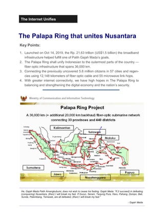 The Internet Unifies
The Palapa Ring that unites Nusantara
Key Points:
1. Launched on Oct 14, 2019, the Rp. 21.63 trillion (US$1.5 billion) the broadband
infrastructure helped fulfill one of Patih Gajah Mada’s goals.
2. The Palapa Ring shall unify Indonesian to the outermost parts of the country —
fiber optic infrastructure that spans 36,000 km.
3. Connecting the previously uncovered 5.8 million citizens in 57 cities and regen-
cies using 12,148 kilometers of fiber optic cable and 55 microwave link hops.
4. With greater internet connectivity, we have high hopes in The Palapa Ring to
balancing and strengthening the digital economy and the nation’s security.
He, Gajah Mada Patih Amangkubumi, does not wish to cease his fasting. Gajah Mada: “If (I succeed) in defeating
(conquering) Nusantara, (then) I will break my fast. If Gurun, Seram, Tanjung Pura, Haru, Pahang, Dompo, Bali,
Sunda, Palembang, Temasek, are all defeated, (then) I will break my fast.”
- Gajah Mada
 