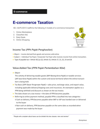 E-commerce
E-commerce Taxation
“People who complain about taxes can be divided into two classes: men and women”
-Anonymous
Income Tax (PPh Pajak Penghasilan)
● Object = income derived from goods and services sold online
● Subject = Individual Tax Payer / Corporate Tax Payer who receives income from online transac"on.
● Type of payable tax = Ar"cle 4(1) jo (2), Ar"cle 15, Ar"cle 17, 21, 22, 23 and 26
SE—62/PJ/2013 reaffirms the following 4 models of e-commerce transaction:
1. Online Marketplace
2. Classified Ads
3. Daily Deals
4. Online Shopping
Value-Added Tax (PPN Pajak Pertambahan Nilai)
● Object
The ac"vity of delivering taxable goods (BKP Barang Kena Pajak) or taxable services
(JKP Jasa Kena Pajak) within the custom and excise territorial where the online transact-
"on is being held.
● Tax Basis (DPP Dasar Pengenaan Pajak) = sales price, exchange value, and export value,
including applicable delivery/shipping costs and insurances. An exemp"on applies to a
PPN being withheld and discount as shown on the tax invoice.
● The date shown on a tax invoice = the date of PPN becomes payable.
● Referring to online payment method, payable PPN is classiﬁed into two categories :
√ Cash on delivery, PPN becomes payable when BKP or JKP was handed over or delivered
to the buyer
√ Non-cash on delivery, PPN becomes payable on the same date as recorded when
payment was made by the buyer
 