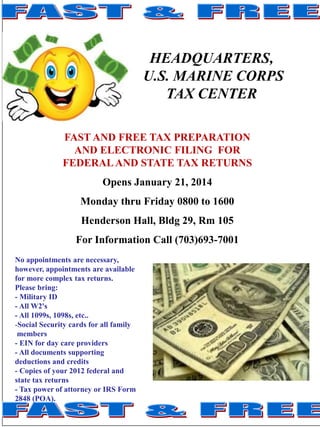 HEADQUARTERS,
U.S. MARINE CORPS
TAX CENTER
FAST AND FREE TAX PREPARATION
AND ELECTRONIC FILING FOR
FEDERAL AND STATE TAX RETURNS
Opens January 21, 2014

Monday thru Friday 0800 to 1600
Henderson Hall, Bldg 29, Rm 105
For Information Call (703)693-7001
No appointments are necessary,
however, appointments are available
for more complex tax returns.
Please bring:
- Military ID
- All W2's
- All 1099s, 1098s, etc..
-Social Security cards for all family
members
- EIN for day care providers
- All documents supporting
deductions and credits
- Copies of your 2012 federal and
state tax returns
- Tax power of attorney or IRS Form
2848 (POA).

 