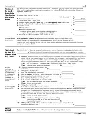 Form 1040EZ (2010)                                                                                                                               Page 2

Worksheet            Use this worksheet to figure the amount to enter on line 5 if someone can claim you (or your spouse if married
                     filing jointly) as a dependent, even if that person chooses not to do so. To find out if someone can claim you as a
for Line 5 —         dependent, see Pub. 501.
Dependents
Who Checked          A. Amount, if any, from line 1 on front .    .   .   .   .   .
                                                                                        +                                           A.
One or Both                                                                                        300.00 Enter total ▶
                     B. Minimum standard deduction . . . . . . . . . . . . . . . . . . . .                                      .   B.         950.00
Boxes
                     C. Enter the larger of line A or line B here . . . . . . . . . . . . . . . . .                             .   C.
                     D. Maximum standard deduction. If single, enter $5,700; if married filing jointly, enter $11,400           .   D.
                     E. Enter the smaller of line C or line D here. This is your standard deduction . . . . . . .               .   E.



                                                                                                                                }
                     F. Exemption amount.
                        • If single, enter -0-.
                        • If married filing jointly and —                                                                           F.
                           —both you and your spouse can be claimed as dependents, enter -0-.
                          —only one of you can be claimed as a dependent, enter $3,650.
                     G. Add lines E and F. Enter the total here and on line 5 on the front . .      .   .   .   .   .   .   .   . G.

(keep a copy for     If you did not check any boxes on line 5, enter on line 5 the amount shown below that applies to you.
your records)        • Single, enter $9,350. This is the total of your standard deduction ($5,700) and your exemption ($3,650).
                     • Married filing jointly, enter $18,700. This is the total of your standard deduction ($11,400), your exemption ($3,650), and
                     your spouse's exemption ($3,650).



Worksheet            Before you begin: ✓ If you can be claimed as a dependent on someone else's return, you do not qualify for this credit.
for Line 8 —                              ✓ If married filing jointly, include your spouse's amounts with yours when completing this worksheet.
Making Work
Pay Credit             1a. Important. See the instructions on page 12 if (a) you received a taxable scholarship or fellowship grant not reported on
                           a Form W-2, (b) your wages include pay for work performed while an inmate in a penal institution, or (c) you received
                           a pension or annuity from a nonqualified deferred compensation plan or a nongovernmental section 457 plan.
                           Do you (and your spouse if filing jointly) have 2010 wages of more than $6,451 ($12,903 if married filing jointly)?
                               Yes. Skip lines 1a through 3. Enter $400 ($800 if married filing jointly) on line 4 and go to line 5.
                               No. Enter your earned income (see instructions) . . . . . 1a.
Use this                b. Nontaxable combat pay included on line la (see
worksheet to               instructions) . . . . . . . . . . . 1b.
figure the amount     2. Multiply line 1a by 6.2% (.062) . . . . . . . . . . . . 2.
to enter on line 8    3. Enter $400 ($800 if married filing jointly) . . . . . . . . . 3.
if you cannot be      4. Enter the smaller of line 2 or line 3 (unless you checked "Yes" on line 1a) . . . . . . 4.                             400
claimed as a          5. Enter amount from Form 1040EZ, line 4 (on front) . . . . . . 5.                               60000
dependent on          6. Enter $75,000 ($150,000 if married filing jointly) . . . . . . 6.                             75000
another person's      7. Is the amount on line 5 more than the amount on line 6?
return.
                               No. Skip line 8. Enter the amount from line 4 on line 9 below.
                               Yes. Subtract line 6 from line 5 . . . . . . . . . . . 7.
                      8. Multiply line 7 by 2% (.02) . . . . . . . . . . . . . . . . . . . . 8.
(keep a copy for      9. Subtract line 8 from line 4. If zero or less, enter -0- . . . . . . . . . . . . . 9.                                   400
your records)        10. Did you (or your spouse, if filing jointly) receive an economic recovery payment in 2010? You may have received this
                           payment in 2010 if you did not receive an economic recovery payment in 2009 but you received social security
                           benefits, supplemental security income, railroad retirement benefits, or veterans disability compensation or pension
                           benefits in November 2008, December 2008, or January 2009 (see instructions).
                                No. Enter -0- on line 10 and go to line 11.
                                Yes. Enter the total of the payments you (and your spouse, if filing
                                       jointly) received in 2010. Do not enter more than $250 ($500
                                       if married filing jointly).                                   10.                     0
                     11.     Making work pay credit. Subtract line 10 from line 9. If zero or less, enter -0-. Enter the result
                             here and on Form 1040EZ, line 8. . . . . . . . . . . . . . . . . . . 11.


Mailing              Mail your return by April 18, 2011. Mail it to the address shown on the last page of the instructions.
Return
                                                                                                                                     Form 1040EZ (2010)
 
