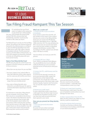 It’s something that you’d least
expect to happen when preparing
to pay Uncle Sam. Unfortunately,
this year, many people discovered while
trying to file that someone else had
fraudulently used their social security
number to file a false tax return.
Tax Refund Fraud is on the rise this tax filing
season. According to the Treasury Inspector
General for Tax Administration, as of March
6, 2014, the IRS had identified more than
57,000 returns with $385 million claimed
in fraudulent refunds. The IRS prevented
issuance of $336 million of those funds. So,
even with stepped-up prevention methods,
criminals are still getting away with your
hard-earned money.
Signs of tax filing identity fraud
The IRS says you may be a victim if your tax
preparer or the IRS contacts you about one
of these scenarios:
• More than one tax return for you was filed.
• You have a balance due, refund offset or
have had collection actions taken against
you for a year you did not file a tax return.
• IRS records indicate you received more
wages than you actually earned.
• Your state or federal benefits were
reduced or cancelled because the agency
received information reporting an income
change.
It’s important to note that e-filing doesn’t
put you at greater risk for fraud. Paper
filers are just as susceptible to becoming a
victim. The thieves have filed these returns
with success because they’ve been able
to file the fraudulent returns before the
true owners of the social security numbers
have had the chance to file. Paper filers that
mailed returns on the tax deadline may still
get a notice that a return was previously
filed using their social security number.
What can a victim do?
1) Contact the IRS or your tax advisor
immediately.
If you receive a notice from the IRS, call
the number on the notice. If you suspect
that you are a victim of tax filing identity
fraud, you can contact the IRS Identity
Protection Specialized Unit at 1-800-908-
4490, extension 245. This step will allow the
IRS to secure your tax account and match
your social security number or individual
taxpayer identification number (ITIN).
According to the IRS, a typical case will take
about 180 days to resolve.
Your tax advisor can assist you with this
process.
2) Complete IRS Form 14039.
Form 14039 is an Identity Theft Affidavit.
You should fill this form out to officially
notify the IRS that you are an actual or
potential victim of fraud and to verify your
identity.
3) Contact the FTC, credit bureaus and the
local police.
To minimize the damage criminals can
do to your personal credit, contact the
fraud divisions of the Federal Trade
Commission. You should also contact the
fraud departments of the three major credit
bureaus: Equifax, Experian and Transunion.
You can also file a report with the local
police.
4) Review your credit report.
It’s also a good idea to get a copy of your
credit report from the three major bureaus
to identify any fraudulent activity so you
can close any credit accounts that have
been opened in your name.
How can you prevent tax filing identity
fraud?
1) Don’t give personal information
unwittingly.
Be aware of scams where seemingly
authorized individuals try to collect
personal information from you
like your social security and bank
account numbers—especially if this
correspondence comes via e-mail.
2) Check your credit report regularly.
Reviewing your credit report may alert
you to fraudulent activity before too much
damage has been done.
3) Open correspondence from the IRS.
When the IRS contacts you, follow up. Your
identity could be compromised.
4) Purchase identity theft protection.
Consider purchasing an identity theft
monitoring service to keep a watchful eye
on your financial profile 24/7.
Tax Filing Fraud Rampant This Tax Season
Robin Bell, CPA
Partner
Tax Services
rbell@bswllc.com
314.983.1217
© 2014 Brown Smith Wallace
Contact Robin Bell or any of our
tax professionals for a consultation
today: bswllc.com/taxfraud
LEARN MORE
 