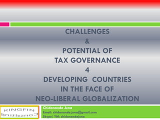 CHALLENGES
&
POTENTIAL OF
TAX GOVERNANCE
4
DEVELOPING COUNTRIES
IN THE FACE OF
NEO-LIBERAL GLOBALIZATION
Chidananda Jena
Email: chidananda.jena@gmail.com
Skype/ YM: chidanandajena

 