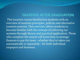 This taxation course familiarizes students with an
overview of taxation principles, policies and alternative
taxation systems. This overview allows students to
become familiar with the concept of enforcing tax
systems through theory and practical application. Those
who complete the course will know how to arrange
finances to pay for taxes - whether they're taken out
automatically or separately - for both individual
taxpayers and business.
 