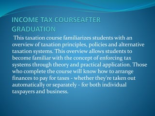 This taxation course familiarizes students with an
overview of taxation principles, policies and alternative
taxation systems. This overview allows students to
become familiar with the concept of enforcing tax
systems through theory and practical application. Those
who complete the course will know how to arrange
finances to pay for taxes - whether they're taken out
automatically or separately - for both individual
taxpayers and business.
 