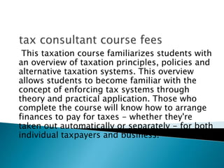 This taxation course familiarizes students with
an overview of taxation principles, policies and
alternative taxation systems. This overview
allows students to become familiar with the
concept of enforcing tax systems through
theory and practical application. Those who
complete the course will know how to arrange
finances to pay for taxes - whether they're
taken out automatically or separately - for both
individual taxpayers and business.
 