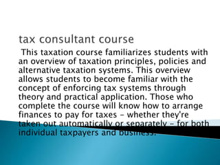This taxation course familiarizes students with
an overview of taxation principles, policies and
alternative taxation systems. This overview
allows students to become familiar with the
concept of enforcing tax systems through
theory and practical application. Those who
complete the course will know how to arrange
finances to pay for taxes - whether they're
taken out automatically or separately - for both
individual taxpayers and business.
 