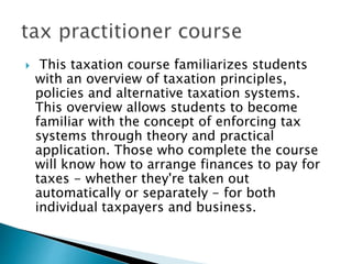  This taxation course familiarizes students
with an overview of taxation principles,
policies and alternative taxation systems.
This overview allows students to become
familiar with the concept of enforcing tax
systems through theory and practical
application. Those who complete the course
will know how to arrange finances to pay for
taxes - whether they're taken out
automatically or separately - for both
individual taxpayers and business.
 