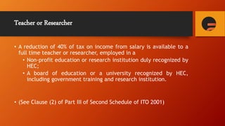 Teacher or Researcher
• A reduction of 40% of tax on income from salary is available to a
full time teacher or researcher, employed in a
• Non-profit education or research institution duly recognized by
HEC;
• A board of education or a university recognized by HEC,
including government training and research institution.
• (See Clause (2) of Part III of Second Schedule of ITO 2001)
 