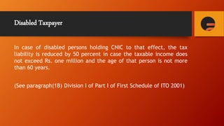 Disabled Taxpayer
In case of disabled persons holding CNIC to that effect, the tax
liability is reduced by 50 percent in case the taxable income does
not exceed Rs. one million and the age of that person is not more
than 60 years.
(See paragraph(1B) Division I of Part I of First Schedule of ITO 2001)
 