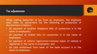 Tax adjustments
While making deduction of tax from an employee, the employer
shall make an adjustment for the following on production of
documentary evidence:
• On payment of landline telephone bills (if connection is in the
name of employee);
• On payment of mobile bills (if connection is in the name of
employee);
• On payment of vehicle registration/renewal token (if vehicle is
registered in the name of employee); and
• On cash withdrawal from bank (if the bank account is in the
name of employee).
 