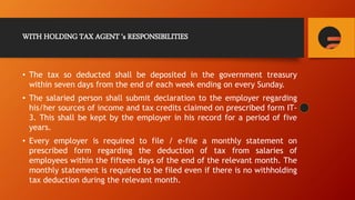 WITH HOLDING TAX AGENT ‘s RESPONSIBILITIES
• The tax so deducted shall be deposited in the government treasury
within seven days from the end of each week ending on every Sunday.
• The salaried person shall submit declaration to the employer regarding
his/her sources of income and tax credits claimed on prescribed form IT-
3. This shall be kept by the employer in his record for a period of five
years.
• Every employer is required to file / e-file a monthly statement on
prescribed form regarding the deduction of tax from salaries of
employees within the fifteen days of the end of the relevant month. The
monthly statement is required to be filed even if there is no withholding
tax deduction during the relevant month.
 