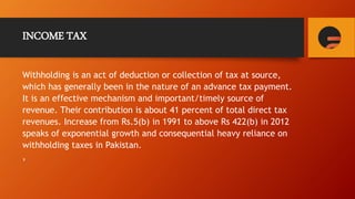 INCOME TAX
Withholding is an act of deduction or collection of tax at source,
which has generally been in the nature of an advance tax payment.
It is an effective mechanism and important/timely source of
revenue. Their contribution is about 41 percent of total direct tax
revenues. Increase from Rs.5(b) in 1991 to above Rs 422(b) in 2012
speaks of exponential growth and consequential heavy reliance on
withholding taxes in Pakistan.
,
 