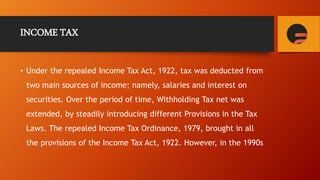 INCOME TAX
• Under the repealed Income Tax Act, 1922, tax was deducted from
two main sources of income; namely, salaries and interest on
securities. Over the period of time, Withholding Tax net was
extended, by steadily introducing different Provisions in the Tax
Laws. The repealed Income Tax Ordinance, 1979, brought in all
the provisions of the Income Tax Act, 1922. However, in the 1990s
 
