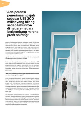 Data ini tentu untuk dipertukarkan. Kedua, data ini akan memperkuat
basis data perpajakan. Ini akan menjadi data pajak dulu baru
dipertukarkan. Data itu akan digunakan untuk perpajakan sesuai
dengan peraturan. Tidak hanya pemeriksaan. Bayangkan tahun 2019
dan seterusnya, kantor pajak akan menerima data dan informasi
mengenai orang Indonesia yang menempatkan asetnya di luar negeri,
termasuk korporasi. Betapa beratnya DJP menghadapi arus bah data
aset orang Indonesia di luar negeri.
Apabila ditemukan data aset mencurigakan dan terindikasi untuk
menghindari pajak, apa sanksinya bagi WP?
Tentu nanti akan diperiksa dulu, apakah aset tersebut ada di SPT.
Kalau tidak, tentu akan dieksekusi. Kalau WP Orang Pribadi, atas aset
yang tidak dilaporkan langsung kena (denda) 30%. Ada sanksinya:
pidana atau adminsitrasi. Kalau khusus kesengajaan, ada sanksi
pidana bisa (denda) 400%, bisa 200%. Kalau sanksi administrasi,
2% per bulan.
SelainAEoI,kebijakanapalagiyangakandilakukanpemerintahuntuk
mencegah aksi penghindaran pajak?
Untuk mengatasi tax avoidance, baik di domestik maupun offshore
kami kombinasikan semua standar internasional. Pertama adalah
AEoI. Untuk yang ke dalam kita perkuat regulasi BEPS (Base
Erosion Profit Shifting) Action 13 dengan menerbitkan PMK Nomor
213 Tahun 2016. Kita perkenalkan three tier approach untuk transfer
pricing documentation, dengan mewajibkan wajib pajak badan yang
melakukan transaksi afiliasi untuk membuat master file, local file,
dan CBC Report untuk mengetahui benar tidaknya transaksi, wajar
(atau) tidak.
Lalu, kami akan mengeluarkan aturan soal CFC, Controlled Foreign
Company, karena banyak praktik-praktik trust di luar negeri, misalnya
perusahaan melakukan profit shifting ke subsidiary-nya di sana.
Misalnya dengan merekayasa macam-macam transaksi keuangan,
misalnya ekspor ke sana (ke subsidiary), (penghasilannya) di-pooling
di luar negeri, tapi tidak bayarkan dividen ke Indonesia. Itu bisa kita
tarik (seolah-olah telah ditarik ke Indonesia).
“Ada potensi
penerimaan pajak
sebesar US$ 200
miliar yang hilang
setiap tahunnya
di negara-negara
berkembang karena
profit shifting“
10
 