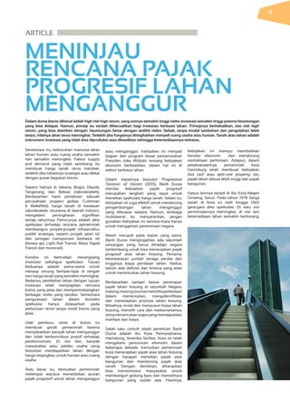 ARTICLE                   
MENINJAU
RENCANA PAJAK
PROGRESIF LAHAN
MENGANGGUR
Dalam dunia bisnis dikenal istilah high risk high return, yang artinya semakin tinggi risiko investasi semakin tinggi potensi keuntungan
yang bisa didapat. Namun, prinsip itu seolah dikecualikan bagi investasi berbasis lahan. Prinsipnya berkebalikan, low risk high
return, yang bisa diartikan dengan: keuntungan besar dengan sedikit risiko. Sebab, tanpa modal tambahan dan pengolahan lebih
lanjut, nilainya akan terus meningkat. Terlebih jika fungsinya ditingkatkan menjadi ruang usaha atau hunian. Tanah atau lahan adalah
instrument investasi yang tidak bisa diproduksi atau dihasilkan sehingga ketersediaannya terbatas.
Sementara itu, kebutuhan manusia akan
lahan hunian atau ruang usaha semakin
hari semakin meningkat. Faktor supply
and demand yang tidak seimbang itu
membuat harga tanah terus meroket,
terlebih jika lokasinya strategis atau dekat
dengan pusat kegiatan bisnis.
Seperti halnya di Jakarta, Bogor, Depok,
Tangerang, dan Bekasi (Jabodetabek).
Berdasarkan hasil penelitian sebuah
perusahaan properti global, Cushman
& Wakefield, harga tanah di kawasan
Jabodetabek, terutama di daerah industri,
mengalami peningkatan signifikan
setiap tahunnya. Pemicunya adalah aksi
spekulasi terhadap rencana pemerintah
membangun proyek-proyek infrastruktur
publik strategis, seperti proyek jalan tol
dan jaringan transportasi berbasis rel
(kereta api, Light Rail Transit, Mass Rapid
Transit dan monorail).
Kondisi ini kemudian merangsang
investasi sekaligus spekulasi. Tujuan
keduanya adalah sama-sama untuk
meraup untung berlipat-lipat di tengah
tren harga tanah yang semakin meningkat.
Bedanya, pembelian lahan dengan tujuan
investasi telah menyiapkan rencana
bisnis yang jelas dan mempertimbangkan
berbagai risiko yang terukur. Sementara
penguasaan lahan dalam konteks
spekulasi hanya didasarkan pada
perburuan rente tanpa motif bisnis yang
jelas.
Ulah pemburu rente di bisnis ini
membuat gerah pemerintah karena
menyebabkan banyak lahan menganggur
dan tidak berkontribusi positif terhadap
perekonomian. Di sisi lain, banyak
masyarakat atau pelaku usaha yang
kesulitan mendapatkan lahan dengan
harga terjangkau untuk hunian atau ruang
usaha.
Atas dasar itu, kemudian pemerintah
melempar wacana menerbitkan aturan
pajak progresif untuk lahan menganggur
atau menganggur. Kebijakan ini menjadi
bagian dari program besar pemerintahan
Presiden Joko Widodo tentang kebijakan
ekonomi berkeadilan, dalam hal ini di
sektor berbasis lahan.
Dalam kajiannya berjudul Progressive
Taxation of Vacant (2015), Bank Dunia
menilai kebijakan pajak progresif
merupakan langkah yang tepat untuk
menekan spekulasi harga tanah. Selain itu,
kebijakan ini juga efektif untuk mendorong
pengembangan lahan menganggur
yang dikuasai swasta. Namun, lembaga
multilateral itu menyarankan, jangan
gunakan kebijakan ini semata-mata hanya
untuk menggenjot penerimaan negara.
Masih merujuk pada kajian yang sama,
Bank Dunia mengingatkan ada sejumlah
tantangan yang harus dihadapi negara
berkembang untuk bisa menerapkan pajak
progresif atas lahan kosong. Pertama,
keterbatasan jumlah tenaga penilai dan
tingginya biaya penilaian lahan. Kedua,
belum ada definisi dan kriteria yang jelas
untuk menentukan lahan kosong.
Berdasarkan sampel kasus penerapan
pajak lahan kosong di sejumlah Negara,
masing-masingotoritasmemilikiperbedaan
dalam menentukan, mengidentifikasi
dan menetapkan prioritas lahan kosong.
Misalnya, mulai dari menyusun biaya lahan
kosong, memilih cara dan mekanismenya,
sertamenentukansiapayangmendapatkan
manfaat dari biaya.
Salah satu contoh objek penelitian Bank
Dunia adalah Ibu Kota Pennysylvania,
Harrisburg, Amerika Serikat. Kota ini telah
mengalami penurunan ekonomi dalam
beberapa dekade. Kemudian pemerintah
kota menerapkan pajak atas lahan kosong
dengan harapan menekan pajak atas
bangunan dan mendorong pajak atas
tanah. Dengan demikian, diharapkan
bisa menstimulus masyarakat untuk
membangun gedung baru dan memelihara
bangunan yang sudah ada. Hasilnya,
kebijakan ini mampu membalikan
kondisi ekonomi dan mendorong
reviltalisasi perkotaan. Adapun, dalam
pelaksanaannya pemerintah kota
Harrisburg telah membuat kebijakan
dua tarif atau split-rate property tax,
pajak lahan dibuat lebih tinggi dari pajak
bangunan.
Kasus lainnya terjadi di Ibu Kota Negeri
Ginseng, Seoul. Pada tahun 1978 harga
tanah di kota ini naik hingga 136%
gara-gara aksi spekulasi. Di satu sisi
permintaannya meningkat, di sisi lain
ketersediaan lahan semakin berkurang.
11
 