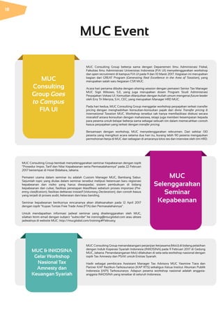 MUC Consulting Group bekerja sama dengan Departemen Ilmu Administrasi Fiskal,
Fakultas Ilmu Administrasi Universitas Indonesia (FIA UI) menyelenggarakan workshop
dan open recruitment di kampus FIA UI pada 9 dan 10 Maret 2017. Kegiatan ini merupakan
bagian dari GREAT Program (Generating Real Excellence in the Area of Taxation), yang
merupakan salah satu kegiatan CSR MUC.
Acara hari pertama dibuka dengan sharing session dengan pemateri Senior Tax Manager
MUC Sigit Wibowo, S.E, yang juga merupakan dosen Program Studi Administrasi
Perpajakan Vokasi UI. Kemudian dilanjutkan dengan kuliah umum mengenai future leader
oleh Erry Tri Merryta, S.H., CEC, yang merupakan Manager HRD MUC.
Pada hari kedua, MUC Consulting Group menggelar workshop perpajakan terkait transfer
pricing dengan menghadirkan konsultan-konsultan pajak dari divisi Transfer pricing &
International Taxation MUC. Workshop tersebut tak hanya memfasilitasi diskusi secara
interaktif antara konsultan dengan mahasiswa, tetapi juga memberi kesempatan kepada
para peserta untuk belajar bekerja sama sebagai sebuah tim dalam memecahkan contoh
kasus perpajakan yang terkait dengan transfer pricing.
Bersamaan dengan workshop, MUC menyelenggarakan rekrutmen. Dari sekitar 130
peserta yang mengikuti acara selama dua hari itu, kurang lebih 90 peserta mengajukan
permohonan kerja di MUC dan sebagian di antaranya lolos tes dan interview oleh tim HRD.
MUC Consulting Group menandatangani perjanjian kerjasama (MoU) di bidang pelatihan
dengan Induk Koperasi Syariah Indonesia (INKOSINA) pada 9 Februari 2017 di Gedung
MUC, Jakarta. Penandatanganan MoU dilakukan di sela-sela workshop nasional dengan
topik Tax Amnesty dan PSAK untuk Entitas Syariah.
Hadir sebagai pembicara Assistant Manager Tax Advisory MUC Yasmine Tiara dan
Partner KAP Razikun-Tarkosunaryo (KAP RTS) sekaligus Ketua Institut Akuntan Publik
Indonesia (IAPI) Tarkosunaryo. Adapun peserta workshop nasional adalah anggota-
anggota INKOSINA yang tersebar di seluruh Indonesia.
MUC Consulting Group kembali menyelenggarakan seminar Kepabeanan dengan topik
“Prosedur Impor, Tarif dan Nilai Kepabeanan serta Permasalahannya” pada 22 Februari
2017 bertempat di Hotel Bidakara, Jakarta.
Pemateri utama dalam seminar itu adalah Custom Manager MUC, Bambang Sabur.
Sejumlah topic yang diulas dalam seminar tersebut meliputi ketentuan baru registrasi
kepabeanan dan risiko yang harus diwaspadai; sistem pembukuan di bidang
kepabeanan dan cukai; fasilitas penetapan klasifikasi sebelum proses importasi (Pre-
entry clasification); fasilitas deklarasi inisiatif (Voluntary Declaration); dan contoh kasus
yang terjadi di proses audit, keberatan dan/atau banding.
Seminar kepabeanan berikutnya rencananya akan dilaksanakan pada 12 April 2017
dengan topik “Kupas Tuntas Free Trade Area (FTA) dan Permasalahannya”.
Untuk mendapatkan informasi jadwal seminar yang diselenggarakan oleh MUC,
silakan kirim email dengan subject “subscribe” ke training@mucglobal.com atau akses
jadwalnya di website MUC: http://mucglobal.com/training#February
MUC & INKOSINA
Gelar Workshop
Nasional Tax
Amnesty dan
Keuangan Syariah
MUC
Selenggarakan
Seminar
Kepabeanan
MUC
Consulting
Group Goes
to Campus
FIA UI
MUC Event
18
 
