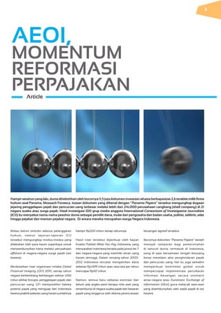 Walau belum terbukti adanya pelanggaran
hukum, namun laporan-laporan ICIJ
tersebut mengungkap modus-modus yang
dilakukan oleh para kaum superkaya untuk
menyembunyikan harta melalui perusahaan
offshore di negara-negara surga pajak (tax
havens).
Berdasarkan riset organisasi nirlaba Global
Financial Integrity (GFI) 2015, setiap tahun
negara berkembang kehilangan sekitar US$1
triliun akibat korupsi, penggelapan pajak, dan
pencucian uang. GFI memprediksi bahwa
potensi pajak yang menguap dari Indonesia
karena praktik pelarian uang haram jumlahnya
hampir Rp200 triliun setiap tahunnya.
Hasil riset tersebut diperkuat oleh kajian
Koalisi Publish What You Pay Indonesia, yang
menyatakan Indonesia berada pada posisi ke-7
dari negara-negara yang memiliki aliran uang
haram tertinggi. Dalam rentang tahun 2003-
2012 Indonesia tercatat mengalirkan dana
sebesar Rp1.699 triliun atau rata-rata per tahun
mencapai Rp167 triliun.
Namun, semua baru sebatas estimasi dan
belum ada angka pasti berapa nilai aset yang
tersembunyi di negara suaka pajak dan besaran
pajak yang terggerus oleh skema perencanaan
AEOI,
MOMENTUM
REFORMASI
PERPAJAKANArticle
Hampirsetahunyanglalu,duniadihebohkanolehbocornya11,5jutadokumeninvestasirahasiaberkapasitas2,6terabitemilikfirma
hukum asal Panama, Mossack Fonseca. Jutaan dokumen yang dikenal dengan “Panama Papers” tersebut mengungkap dugaan
jejaring penggelapan pajak dan pencucian uang terbesar melalui lebih dari 214.000 perusahaan cangkang (shell company) di 21
negara suaka atau surga pajak. Hasil investigasi 100 grup media anggota International Consortium of Investigative Journalists
(ICIJ) itu menyebut nama-nama pesohor dunia sebagai pemilik dana, mulai dari pengusaha dan badan usaha, politisi, selibriti, atlet
hingga pejabat dan mantan pejabat negara. Di antara mereka merupakan warga Negara Indonesia.
keuangan agresif tersebut.
Bocornya dokumen “Panama Papers” seolah
menjadi tamparan bagi pemerintahan
di seluruh dunia, termasuk di Indonesia,
yang di saat bersamaan tengah berjuang
keras meredam aksi penghindaran pajak
dan pencucian uang. Hal itu juga semakin
memperkuat komitmen global untuk
mempercepat implementasi pertukaran
informasi keuangan secara otomatis
antar-negara atau Automatic Exchange of
Information (AEoI) guna melacak aset-aset
yang disembunyikan oleh wajib pajak di tax
havens.
3
 