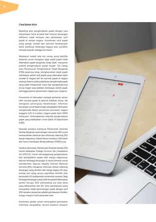 Cikal Bakal AEoI
Masifnya aksi penghindaran pajak dengan cara
menyimpan harta di bank dan institusi keuangan
offshore tidak terlepas dari perbedaan tarif
pajak di setiap negara. Kombinasi tarif pajak
yang sangat  rendah dan jaminan kerahasiaan
bank membuat beberapa negara atau yuridiksi
menjadi populer sebagai tax haven.
Meskipun sudah ada tax treaty yang bersifat
bilateral untuk mengatur agar wajib pajak tidak
dikenakan pajak berganda, tetap tidak menjamin
praktik penghindaran pajak terjadi. Tax treaty
atau Persetujuan Penghindaran Pajak Berganda
(P3B) sejatinya tetap mengharuskan wajib pajak
membayar selisih tarif pajak yang dikenakan lebih
rendah di negara lain ke otoritas pajak di negara
asalnya. Namun pada praktiknya, banyak wajib pajak
yang tidak melaporkan harta dan penghasilannya
di luar negeri atau bahkan membayar selisih pajak,
sehingga potensi penerimaan negara pun tergerus.
Fenomena ini kemudian menjadi perhatian serius
oleh otoritas pajak di seluruh belahan dunia. Ide
mengenai pentingnya keterbukaan informasi
keuangan untuk kepentingan perpajakan kemudian
mengemuka dalam pertemuan pemimpin negara
anggota G20 di London, Inggris pada April 2009
menyusul terbongkarnya skandal penghindaran
pajak yang melibatkan Union Bank of Switzerland
(UBS).
Skandal tersebut membuat Pemerintah Amerika
Serikat bergerak cepat dengan menuntut UBS untuk
menyerahkan identitas dan informasi rekening 250
warga negaranya. Dalam kasus tersebut, UBS kalah
dan harus membayar denda sebesar US$870 juta.
Setahun kemudian, Pemerintah Amerika Serikat (AS)
merilis kebijakan Foreign Account Tax Compliance
Act (FATCA). Untuk menanggulangi penghindaran
dan pengelakan pajak oleh warga negaranya,
seluruh lembaga keuangan di dunia diminta untuk
memberikan laporan kepada Internal Revenue
Services (IRS) mengenai informasi terkait rekening
keuangan yang dimiliki oleh warga negara AS atau
entitas lain yang secara signifikan dimiliki oleh
penduduk AS (substantial ownership interest). Bagi
lembaga keuangan yang tidak kooperatif dikenakan
sanksi berupa 30% withholding tax atas dana
yang dikeluarkan dari AS. Jenis pembayaran yang
merupakan objek pemotongan pajak dengan tarif
30% tersebut antara lain adalah pembayaran dividen,
bunga, maupun hasil penjualan aset.
Komitmen global untuk menerapkan pertukaran
informasi perpajakan secara bilateral maupun
4
 