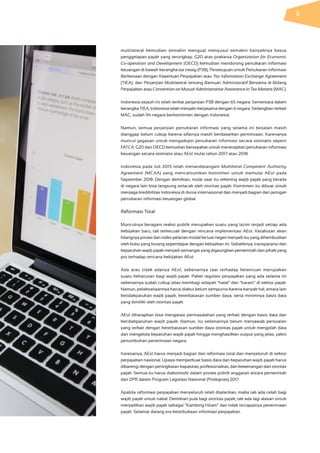 multilateral kemudian semakin menguat menyusul semakin banyaknya kasus
penggelapan pajak yang terungkap. G20 atas prakarsa Organization for Economic
Co-operation and Development (OECD) kemudian mendorong pertukaran informasi
keuangan di bawah kerangka tax treaty (P3B); Persetujuan untuk Pertukaran Informasi
Berkenaan dengan Keperluan Perpajakan atau Tax Information Exchange Agreement
(TIEA); dan Perjanjian Multilateral tentang Bantuan Administratif Bersama di Bidang
Perpajakan atau Convention on Mutual Administrative Assistance in Tax Matters (MAC).
Indonesia sejauh ini telah terikat perjanjian P3B dengan 65 negara. Sementara dalam
kerangka TIEA, Indonesia telah menjalin kerjasama dengan 6 negara. Sedangkan terkait
MAC, sudah 94 negara berkomitmen dengan Indonesia.
Namun, semua perjanjian pertukaran informasi yang selama ini berjalan masih
dianggap belum cukup karena sifatnya masih berdasarkan permintaan. Karenanya
muncul gagasan untuk mengadopsi pertukaran informasi secara otomatis seperti
FATCA. G20 dan OECD kemudian bersepakat untuk menerapkan pertukaran informasi
keuangan secara otomatis atau AEoI mulai tahun 2017 atau 2018.
Indonesia pada Juli 2015 telah menandatangani Multilteral Competent Authority
Agreement (MCAA) yang mencantumkan komitmen untuk memulai AEoI pada
September 2018. Dengan demikian, mulai saat itu rekening wajib pajak yang berada
di negara lain bisa langsung terlacak oleh otoritas pajak. Komitmen itu dibuat untuk
menjaga kredibilitas Indonesia di dunia internasional dan menjadi bagian dari jaringan
pertukaran informasi keuangan global.
Reformasi Total
Munculnya beragam reaksi publik merupakan suatu yang lazim terjadi setiap ada
kebijakan baru, tak terkecuali dengan rencana implementasi AEoI. Ketakutan akan
hilangnya privasi dan risiko pelarian modal ke luar negeri menjadi isu yang dihembuskan
oleh kubu yang kurang sependapat dengan kebijakan ini. Sebaliknya, transparansi dan
kepatuhan wajib pajak menjadi semangat yang digaungkan pemerintah dan pihak yang
pro terhadap rencana kebijakan AEoI.
Ada atau tidak adanya AEoI, sebenarnya taat terhadap ketentuan merupakan
suatu keharusan bagi wajib pajak. Paket regulasi perpajakan yang ada selama ini
sebenarnya sudah cukup jelas membagi wilayah “halal” dan “haram” di sektor pajak.
Namun, pelaksanaannya harus diakui belum sempurna karena banyak hal, antara lain
ketidakpatuhan wajib pajak, keterbatasan sumber daya, serta minimnya basis data
yang dimiliki oleh otoritas pajak.
AEoI diharapkan bisa mengatasi permasalahan yang terkait dengan basis data dan
ketidakpatuhan wajib pajak. Namun, itu sebenarnya belum menjawab persoalan
yang terkait dengan keterbatasan sumber daya otoritas pajak untuk mengolah data
dan mengelola kepatuhan wajib pajak hingga menghasilkan output yang jelas, yakni
pertumbuhan penerimaan negara.
Karenanya, AEoI harus menjadi bagian dari reformasi total dan menyeluruh di sektor
perpajakan nasional. Upaya memperkuat basis data dan kepatuhan wajib pajak harus
dibarengi dengan peningkatan kapasitas, profesionalitas, dan kewenangan dari otoritas
pajak. Semua itu harus diakomodir dalam proses politik anggaran antara pemerintah
dan DPR dalam Program Legislasi Nasional (Prolegnas) 2017.
Apabila reformasi perpajakan menyeluruh telah dijalankan, maka tak ada celah bagi
wajib pajak untuk nakal. Demikian pula bagi otoritas pajak, tak ada lagi alasan untuk
menjadikan wajib pajak sebagai “Kambing Hitam” dari tidak tercapainya penerimaan
pajak. Selamat datang era keterbukaan informasi perpajakan.
5
 