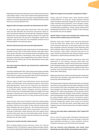 Wajib Pajak Indonesia akan lebih patuh, secara sukarela, karena semua
sudah dibuka. Kedua, ini tentu akan membuat basis pajak lebih besar.
Coba kita lihat deklarasi aset di luar negeri, yang diungkapkan dalam
program tax amnesty hanya Rp1.000 triliun. Padahal potensinya lebih
besar, bisa mencapai Rp3.600 triliun.
Bagaimana jika ada negara yang tidak mau berkomitmen ikut AEoI?
Ya, tentu bagi negara yang tidak berkomitmen akan ada sanksi
moral. Dia akan dikucilkan dari komunitas internasional. Selain itu,
dunia internasional tidak akan memercayai lagi. Sehingga dia (negara
tersebut) akan sulit mendapatkan pinjaman-pinjaman luar negeri dari
organisasi internasional. Dia juga akan menghadapi masalah dunia
sendirian. Kalau ikut (AeoI) kan, kita menghadapi masalah dunia di
bidang perpajakan secara gotong-royong.
Data dan informasi apa saja nanti yang akan dipertukarkan?
Data nasabah di perbankan, pasar modal, asuransi, dan lembaga industri
keuangan lainnya. Data itu bisa berupa identitas wajib pajak seperti
nama, alamat, kemudian nomor rekening, saldo dan pendapatan yang
diperoleh dan dilaporkan di rekeningnya. Kalau korporasi, siapa saja
pemegang sahamnya, (atau) pengendalinya harus dibuka. Data dan
informasi ini akan diterima dari OJK dan dipertukarkan kantor pajak
dengan pihak luar.
Apa syarat yang harus dipenuhi, agar Indonesia bisa melaksanakan
AEoI pada 2018?
Untuk bisa melaksanakan AEoI, maka masing-masing negara yurisdiksi
yang berkomitmen harus memiliki level of playing field yang sama.
Kalau salah satu negara (atau) yurisdiksi tidak memenuhi persyaratan
maka mereka tidak diikutkan di dalam program ini.
Pertama, negara tersebut harus berkomitmen secara internasional
dengan menandatangani semua perjanjian-perjanjian internasional
yang dipersyaratkan. Antara lain Tax Treaty atau Tax Information
Exchange Agreement, kemudian Mutual Administrative Assistance
in Tax Matters (MAC), Mutual Competent Authority Agreement
(MCAA). Kedua, harus menandatangani Bilateral Competent Authority
Agreement. Indonesia saat ini baru menandatangani MAC dan sudah
memiliki perjanjian dalam bentuk Tax Treaty, sementara MCAA belum
dilakukan.
Syarat lainnya, semua aturan domestik mulai dari undang-undang
hingga turunannya harus memenuhi persyaratan untuk bisa dilakukan
pertukaran informasi secara global. Artinya, informasi tersebut tidak
boleh terkendala oleh aturan yang ada. Jadi masing-masing otoritas
pajak di masing-masing negara harus punya power to access of
exchange of information. Setiap informasi harus bisa diakses secara
otomatis tanpa syarat apa pun untuk kepentingan pajak. Terutama
dalam hal ini informasi keuangan, baik dari perbankan atau lembaga
keuangan lain dan pasar modal.
Artinya harus merubah sejumlah undang-undang?
Betul, Undang-Undang tentang Ketentuan Umum dan Tatacara
Perpajakan (KUP), UU Perbankan, Undang-Undang Keuangan Syariah,
dan Undang-Undang Pajak Penghasilan idealnya harus diamandemen.
Bagaimana dengan rencana presiden mengeluarkan Perppu?
Perppu juga bisa menjadi solusi, tetapi idealnya adalah
mengamandemen UU yang ada. Tetapi waktunya memang
sangat mendesak, sebab pada tanggal 30 Juli 2017 ini kita harus
sudah memiliki primary legislation, aturan setingkat undang-
undang yang bisa mengakomodir pertukaran informasi. Perppu
ini sedang dalam pembahasan. Intinya, supaya Indonesia bisa
melaksanakan pertukaran informasi. Perppu ini akan membuat
kita semakin kuat dari sisi legislasi.
Apakah Perppu ini hanya untuk membuka data nasabah asing
saja atau semua nasabah yang ada di Indonesia?
Memang hanya data nasabah asing saja yang diperlukan
untuk ikut dalam AEoI. Sebab, data ini akan dipertukarkan
untuk memenuhi kebutuhan otoritas pajak negara lain, yang
ingin mengetahui informasi keuangan warga negaranya yang
ada di Indonesia. Seperti halnya Indonesia yang akan meminta
data keuangan warga negara Indonesia yang ada di luar
negeri. Sementara pembukaan data rekening nasabah seluruh
masyarakat itu kepentingannya berbeda, bukan AEoI.
Dalam Undang-Undang Perbankan sebenarnya sudah ada
mekanisme ini, tapi sifatnya voluntary. Bank tidak usah
menunggu kesediaan nasabah karena pihak bank biasanya
sudah menginformasikan calon nasabah (asing) ketika pengisian
form—bahwa untuk membuka rekening, nasabah tersebut harus
membuat surat pernyataan bahwa mereka harus siap untuk
dibuka (data rekeningnya).
Bagaimana pemerintah menjamin kerahasiaan data nasabah dan
memastikan data keuangan wajib pajak tidak bocor ke pihak-
pihak yang tidak berkepentingan?
Tentunya dari seluruh data dan informasi tadi, sistem transmisinya
harus diatur, harus qualified. Kita tadi sudah mendengar, Otoritas
Jasa Keuangan (OJK) sudah menyiapkan sistem informasi yang
akan mengatur arus informasi dari lembaga keuangan ke OJK
hingga ke DJP. Sistem yang dibangun OJK itu bernama Sistem
Penyampaian Informasi Nasabah Asing (SIPINA). Sedangkan
sistem yang dibangun antara DJP dengan otoritas pajak di negara
lain yang disiapkan adalah Common Transmission System
(CTS). Setiap negara sudah berkomitmen menjaga kerahasiaan
informasi. Masyarakat jangan panik karena ini komitmen
internasional. Jadi tidak ada alasan capital flight karena baik
Singapura maupun Hong Kong juga harus mnerapkan kebijakan
yang sama.
Lead-nya nanti siapa dalam melaksanakan AEoI? Apakah DJP
atau OJK?
OJK itu mitra kita yang sangat diharapkan (dukungannya)
bersama dengan lembaga dan industri keuangan. Sementara
yang melakukan pertukaran itu tetap competent authority.
Competent authority itu, ya, DJP, Kementerian Keuangan.
Data dan informasi yang didapatkan nanti diolah untuk
kepentingan apa saja? Apakah ada pembatasan peruntukan?
9
 